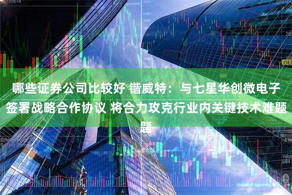 哪些证券公司比较好 锴威特：与七星华创微电子签署战略合作协议 将合力攻克行业内关键技术难题