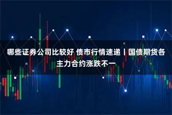 哪些证券公司比较好 债市行情速递丨国债期货各主力合约涨跌不一