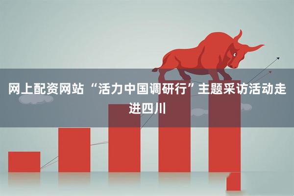 网上配资网站 “活力中国调研行”主题采访活动走进四川