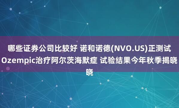 哪些证券公司比较好 诺和诺德(NVO.US)正测试Ozempic治疗阿尔茨海默症 试验结果今年秋季揭晓