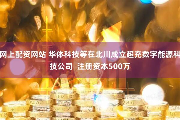 网上配资网站 华体科技等在北川成立超充数字能源科技公司  注册资本500万