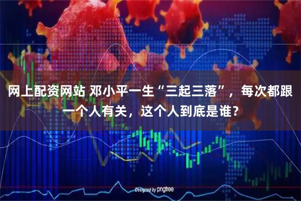 网上配资网站 邓小平一生“三起三落”,每次都跟一个人有关,这个人到底是谁?