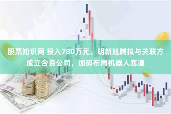 股票知识网 投入780万元,明新旭腾拟与关联方成立合资公司,加码布局机器人赛道