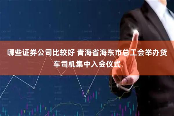 哪些证券公司比较好 青海省海东市总工会举办货车司机集中入会仪式