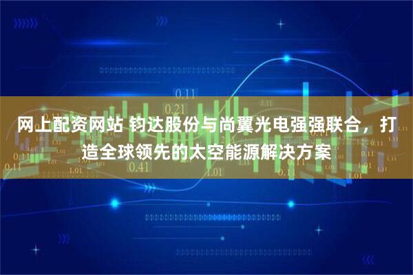 网上配资网站 钧达股份与尚翼光电强强联合，打造全球领先的太空能源解决方案