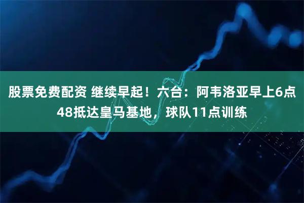 股票免费配资 继续早起！六台：阿韦洛亚早上6点48抵达皇马基地，球队11点训练