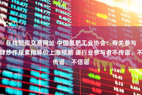 在线配资交易网址 中国氮肥工业协会：有关参与方大肆炒作尿素指导价上涨预期 请行业参与者不传谣、不信谣