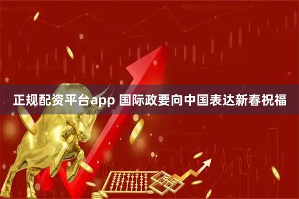 正规配资平台app 国际政要向中国表达新春祝福