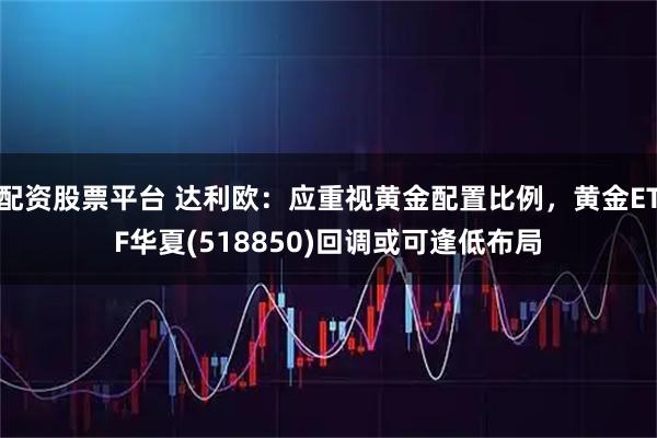 配资股票平台 达利欧：应重视黄金配置比例，黄金ETF华夏(518850)回调或可逢低布局