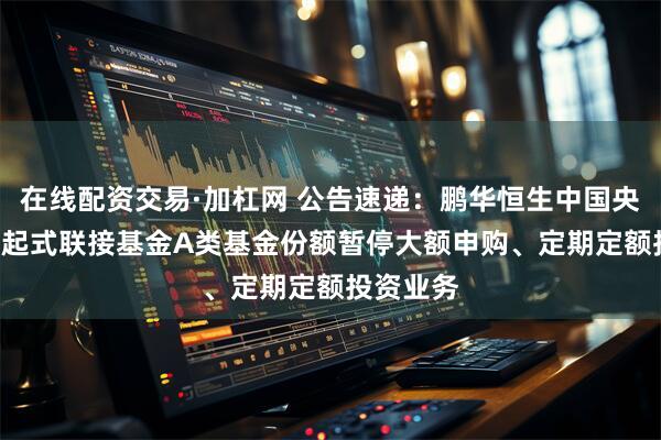 在线配资交易·加杠网 公告速递:鹏华恒生中国央企ETF发起式联接基金A类基金份额暂停大额申购、定期定额投资业务