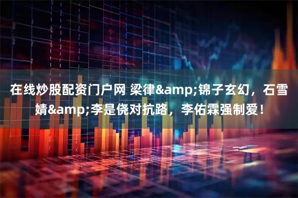 在线炒股配资门户网 梁律&锦子玄幻，石雪婧&李是侥对抗路，李佑霖强制爱！