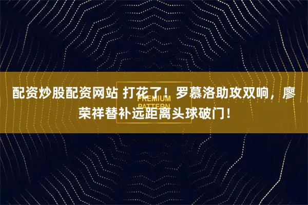 配资炒股配资网站 打花了！罗慕洛助攻双响，廖荣祥替补远距离头球破门！