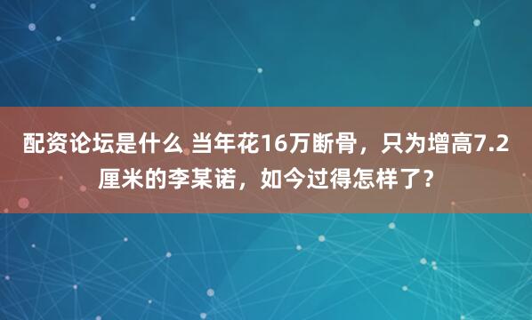 配资论坛是什么 当年花16万断骨，只为增高7.2厘米的李某诺，如今过得怎样了？