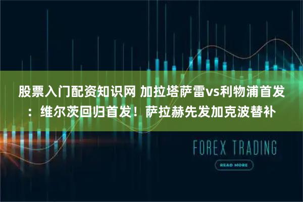 股票入门配资知识网 加拉塔萨雷vs利物浦首发：维尔茨回归首发！萨拉赫先发加克波替补