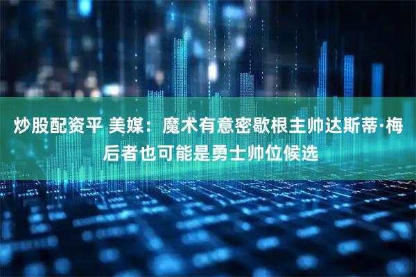 炒股配资平 美媒：魔术有意密歇根主帅达斯蒂·梅 后者也可能是勇士帅位候选