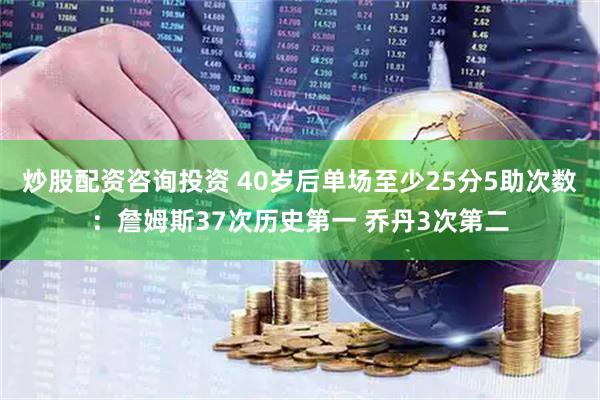 炒股配资咨询投资 40岁后单场至少25分5助次数：詹姆斯37次历史第一 乔丹3次第二