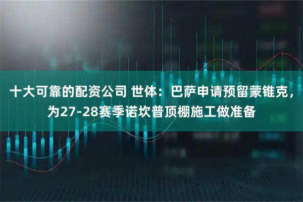 十大可靠的配资公司 世体：巴萨申请预留蒙锥克，为27-28赛季诺坎普顶棚施工做准备