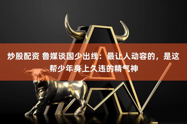 炒股配资 鲁媒谈国少出线：最让人动容的，是这帮少年身上久违的精气神