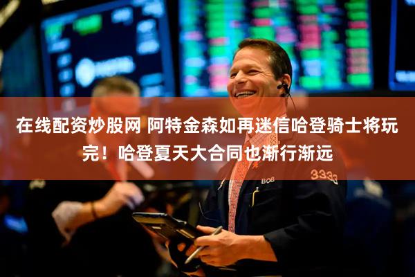 在线配资炒股网 阿特金森如再迷信哈登骑士将玩完！哈登夏天大合同也渐行渐远