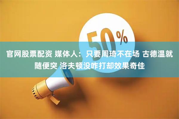 官网股票配资 媒体人：只要周琦不在场 古德温就随便突 洛夫顿没咋打却效果奇佳