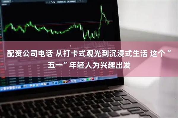 配资公司电话 从打卡式观光到沉浸式生活 这个“五一”年轻人为兴趣出发