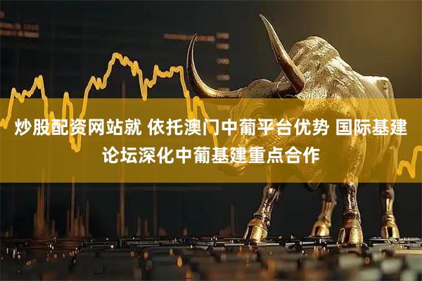 炒股配资网站就 依托澳门中葡平台优势 国际基建论坛深化中葡基建重点合作