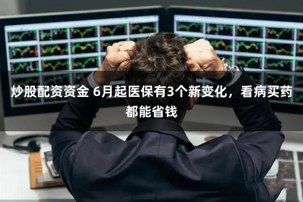 炒股配资资金 6月起医保有3个新变化，看病买药都能省钱