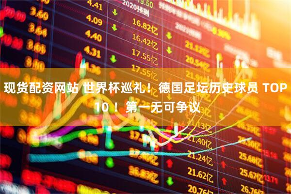 现货配资网站 世界杯巡礼！德国足坛历史球员 TOP 10 ！第一无可争议