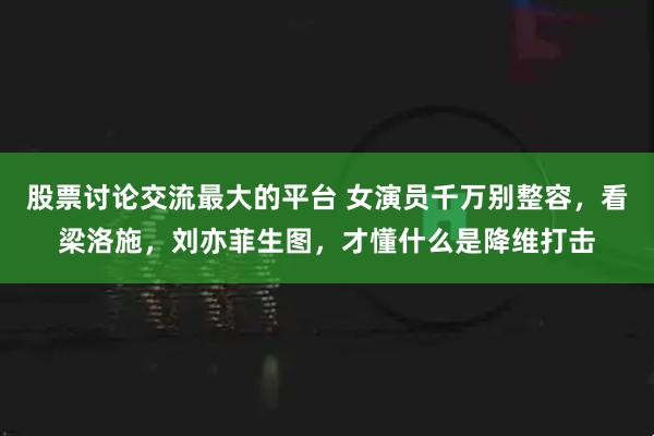 股票讨论交流最大的平台 女演员千万别整容，看梁洛施，刘亦菲生图，才懂什么是降维打击