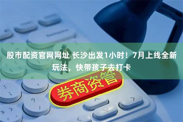 股市配资官网网址 长沙出发1小时！7月上线全新玩法，快带孩子去打卡