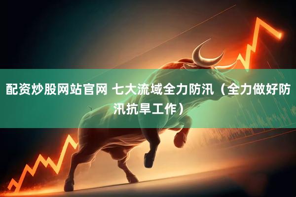 配资炒股网站官网 七大流域全力防汛(全力做好防汛抗旱工作)