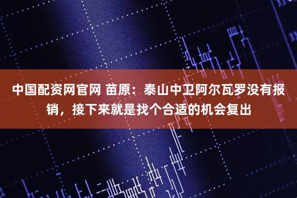 中国配资网官网 苗原：泰山中卫阿尔瓦罗没有报销，接下来就是找个合适的机会复出