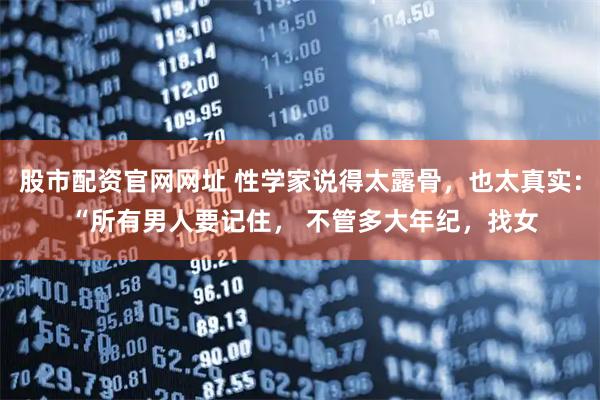 股市配资官网网址 性学家说得太露骨，也太真实： “所有男人要记住， 不管多大年纪，找女