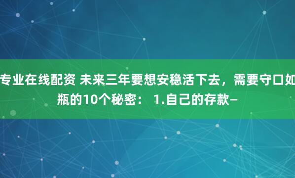 专业在线配资 未来三年要想安稳活下去，需要守口如瓶的10个秘密： 1.自己的存款—